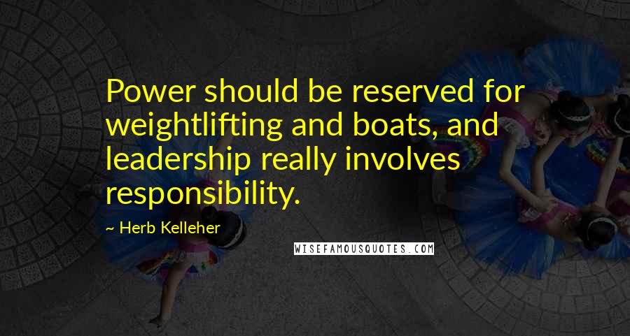 Herb Kelleher Quotes: Power should be reserved for weightlifting and boats, and leadership really involves responsibility.