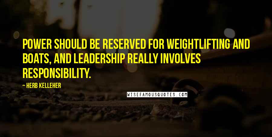 Herb Kelleher Quotes: Power should be reserved for weightlifting and boats, and leadership really involves responsibility.