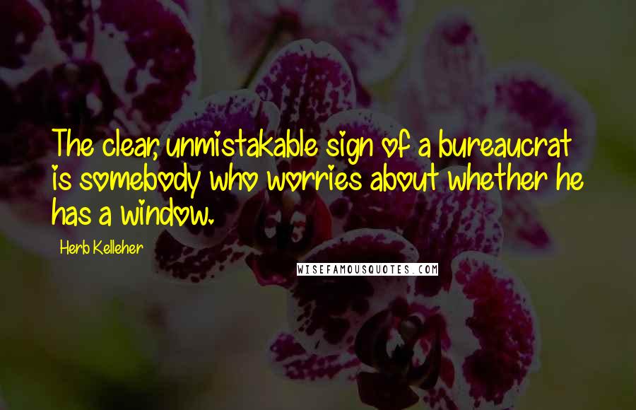 Herb Kelleher Quotes: The clear, unmistakable sign of a bureaucrat is somebody who worries about whether he has a window.