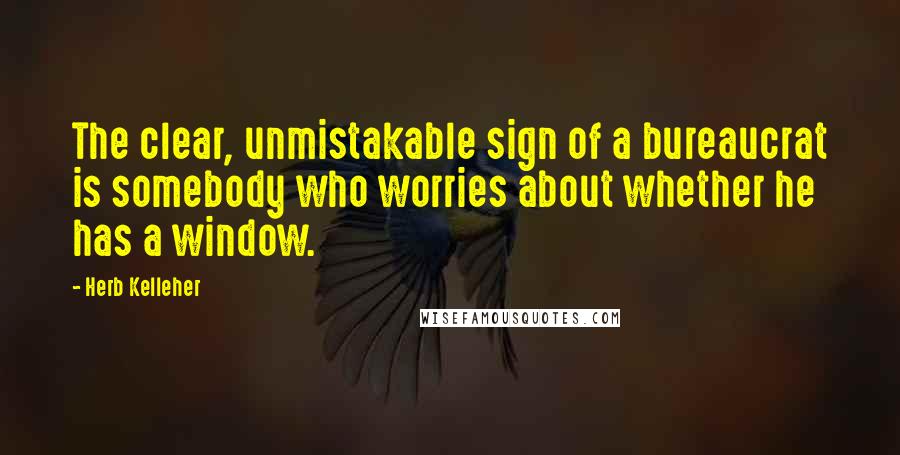 Herb Kelleher Quotes: The clear, unmistakable sign of a bureaucrat is somebody who worries about whether he has a window.