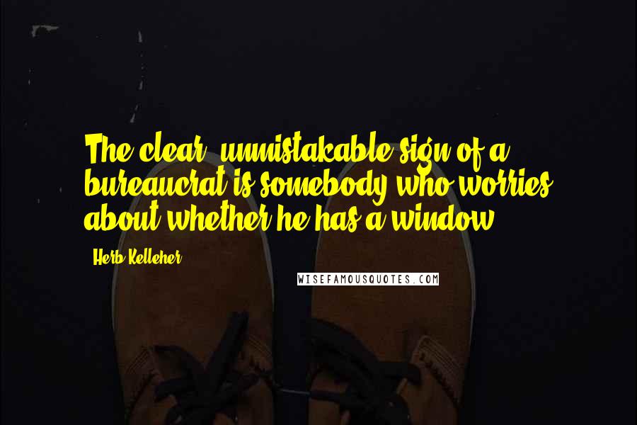 Herb Kelleher Quotes: The clear, unmistakable sign of a bureaucrat is somebody who worries about whether he has a window.