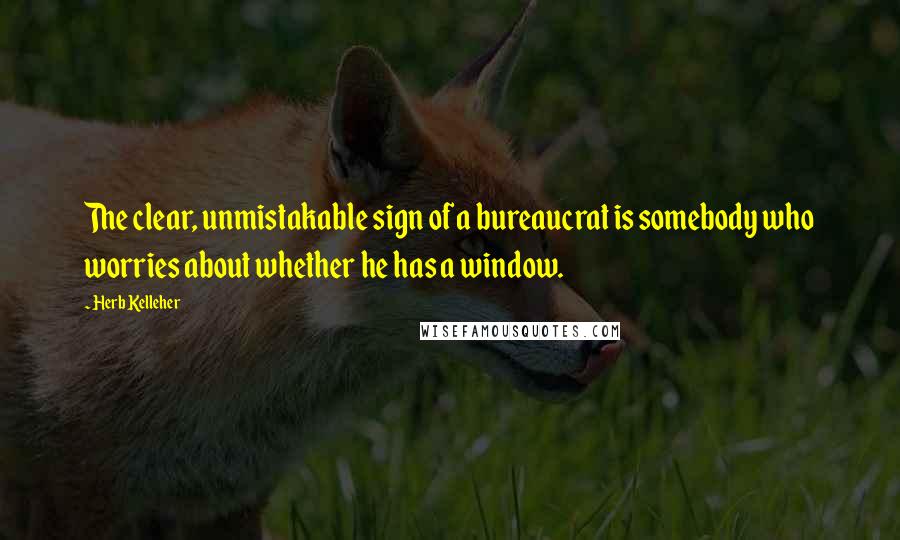 Herb Kelleher Quotes: The clear, unmistakable sign of a bureaucrat is somebody who worries about whether he has a window.
