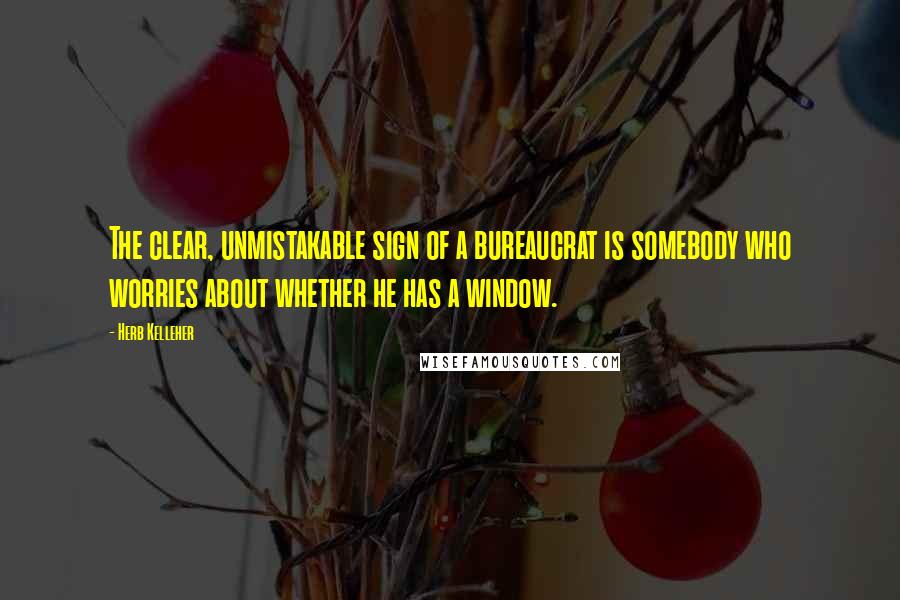 Herb Kelleher Quotes: The clear, unmistakable sign of a bureaucrat is somebody who worries about whether he has a window.