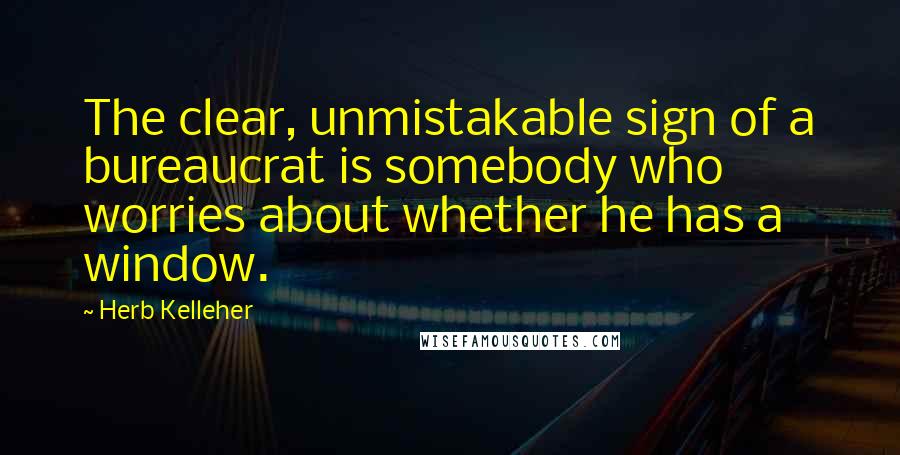Herb Kelleher Quotes: The clear, unmistakable sign of a bureaucrat is somebody who worries about whether he has a window.