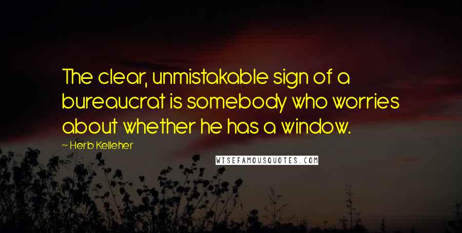 Herb Kelleher Quotes: The clear, unmistakable sign of a bureaucrat is somebody who worries about whether he has a window.