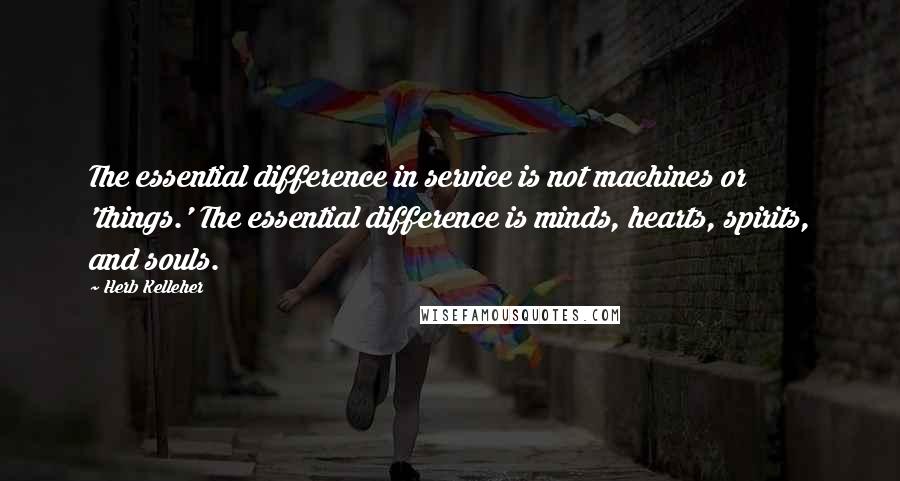 Herb Kelleher Quotes: The essential difference in service is not machines or 'things.' The essential difference is minds, hearts, spirits, and souls.