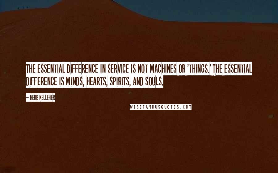 Herb Kelleher Quotes: The essential difference in service is not machines or 'things.' The essential difference is minds, hearts, spirits, and souls.