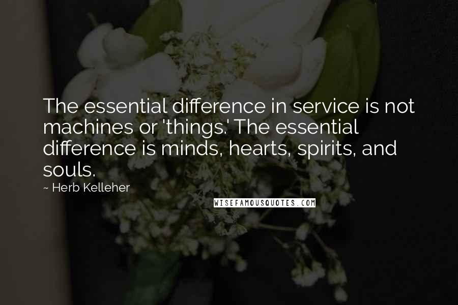 Herb Kelleher Quotes: The essential difference in service is not machines or 'things.' The essential difference is minds, hearts, spirits, and souls.