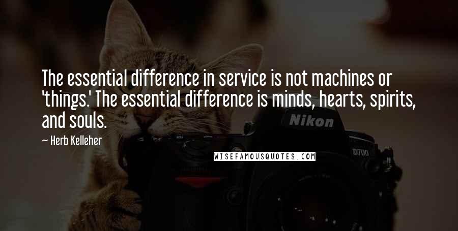 Herb Kelleher Quotes: The essential difference in service is not machines or 'things.' The essential difference is minds, hearts, spirits, and souls.