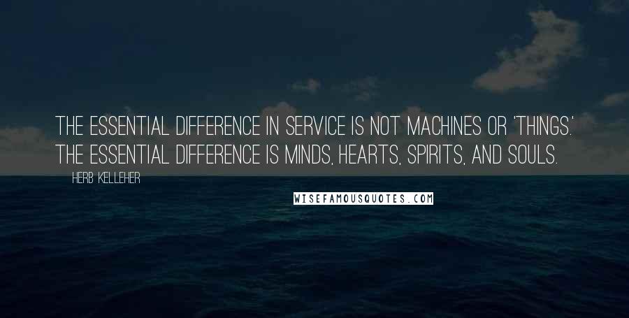 Herb Kelleher Quotes: The essential difference in service is not machines or 'things.' The essential difference is minds, hearts, spirits, and souls.