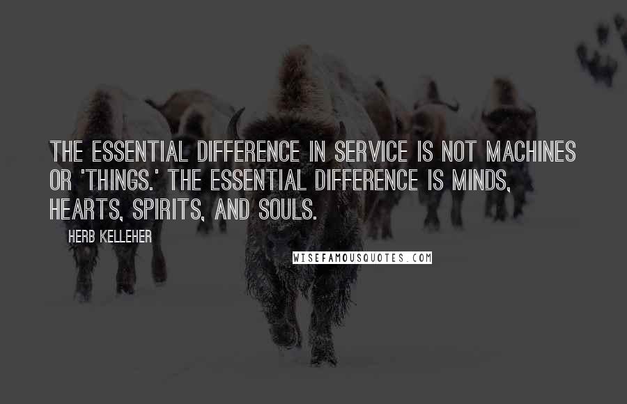 Herb Kelleher Quotes: The essential difference in service is not machines or 'things.' The essential difference is minds, hearts, spirits, and souls.