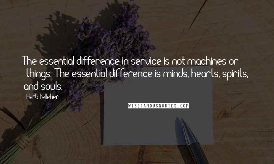 Herb Kelleher Quotes: The essential difference in service is not machines or 'things.' The essential difference is minds, hearts, spirits, and souls.