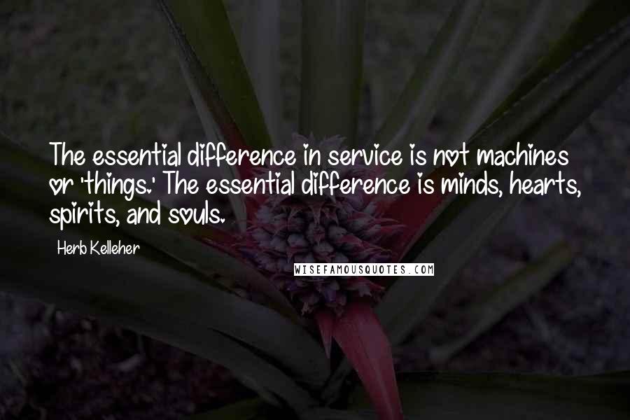 Herb Kelleher Quotes: The essential difference in service is not machines or 'things.' The essential difference is minds, hearts, spirits, and souls.