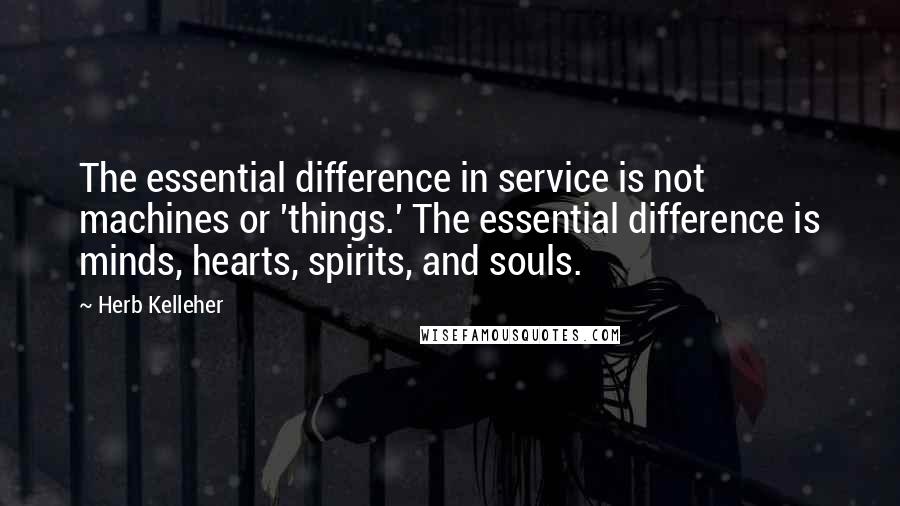 Herb Kelleher Quotes: The essential difference in service is not machines or 'things.' The essential difference is minds, hearts, spirits, and souls.