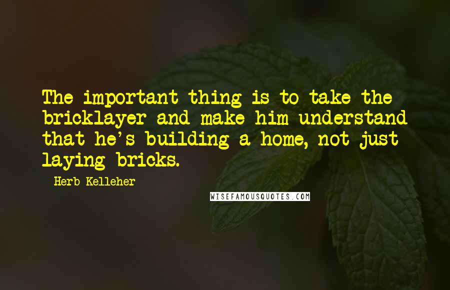 Herb Kelleher Quotes: The important thing is to take the bricklayer and make him understand that he's building a home, not just laying bricks.