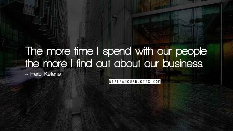Herb Kelleher Quotes: The more time I spend with our people, the more I find out about our business.