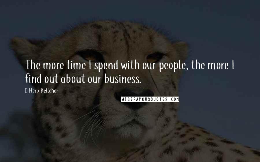 Herb Kelleher Quotes: The more time I spend with our people, the more I find out about our business.