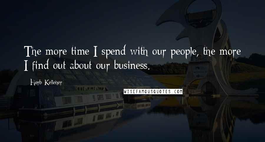 Herb Kelleher Quotes: The more time I spend with our people, the more I find out about our business.