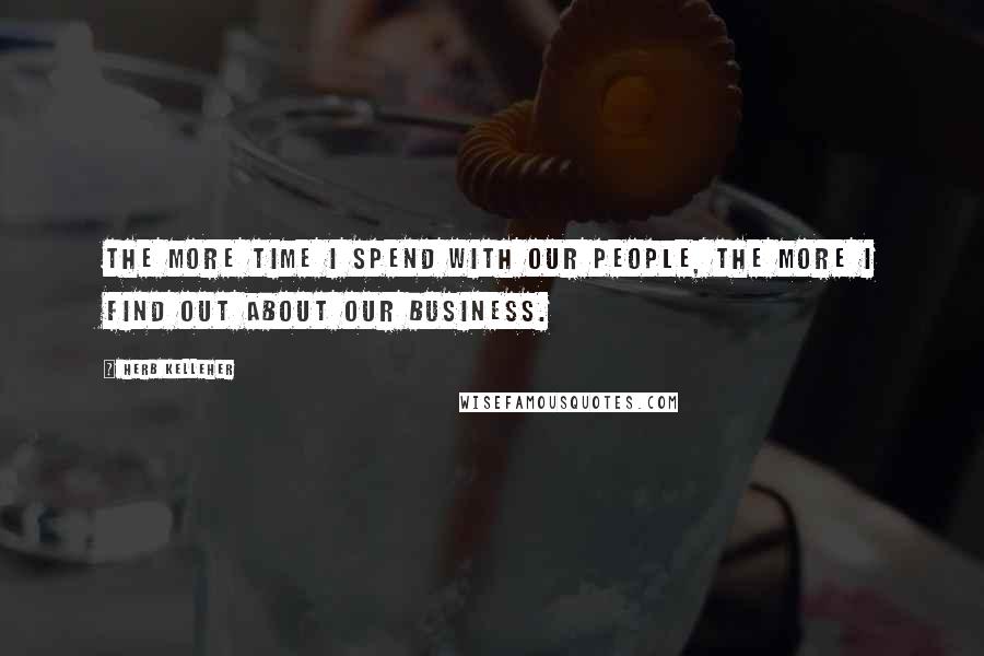 Herb Kelleher Quotes: The more time I spend with our people, the more I find out about our business.