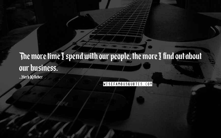 Herb Kelleher Quotes: The more time I spend with our people, the more I find out about our business.