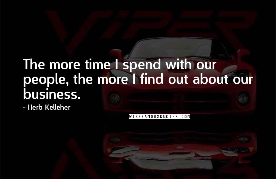 Herb Kelleher Quotes: The more time I spend with our people, the more I find out about our business.