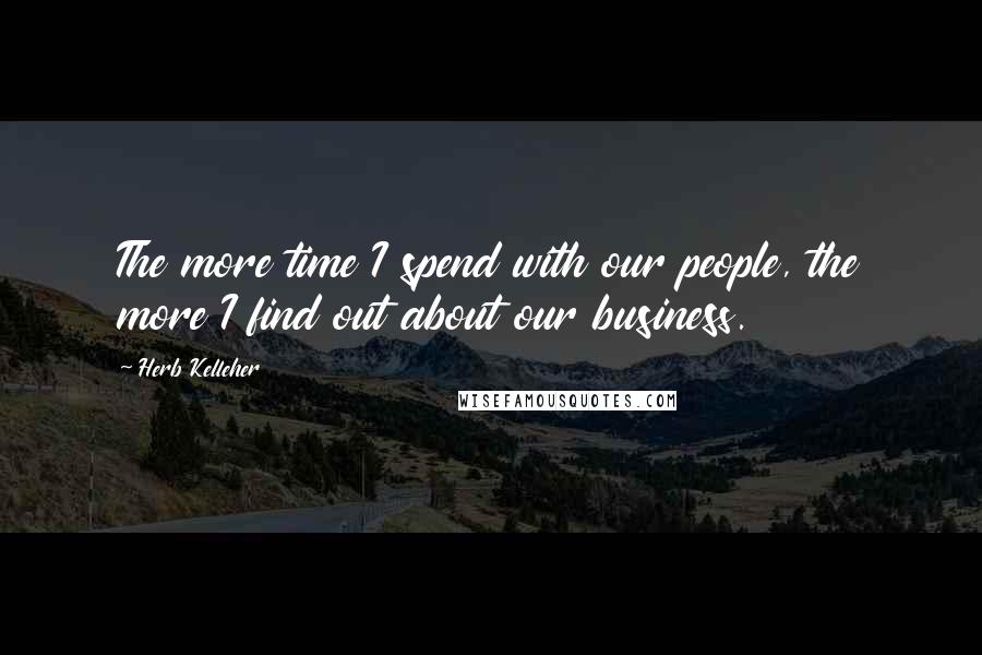 Herb Kelleher Quotes: The more time I spend with our people, the more I find out about our business.