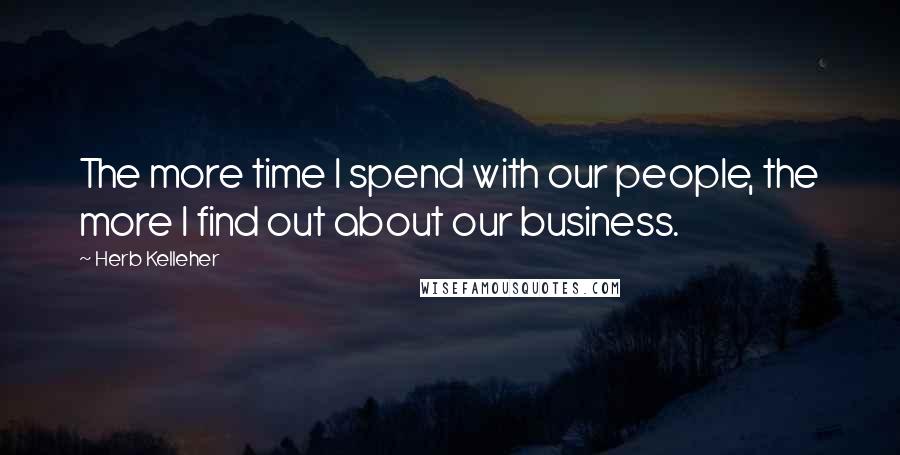 Herb Kelleher Quotes: The more time I spend with our people, the more I find out about our business.