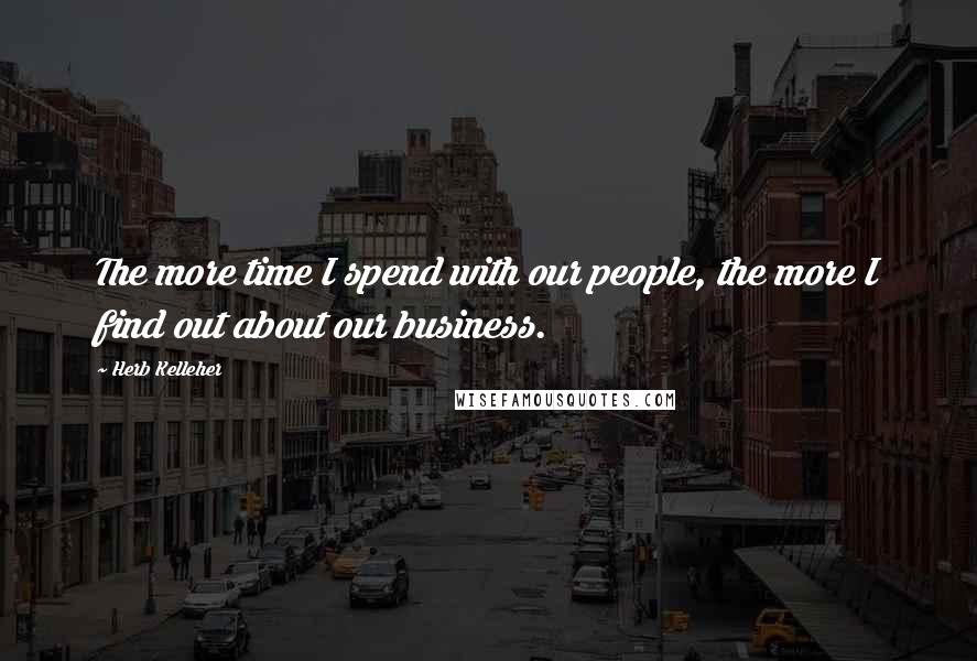 Herb Kelleher Quotes: The more time I spend with our people, the more I find out about our business.