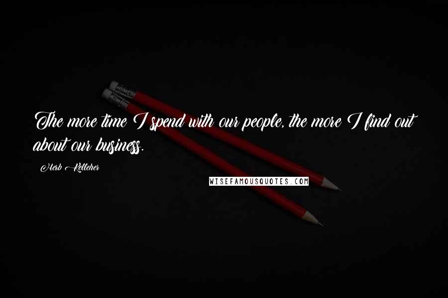 Herb Kelleher Quotes: The more time I spend with our people, the more I find out about our business.