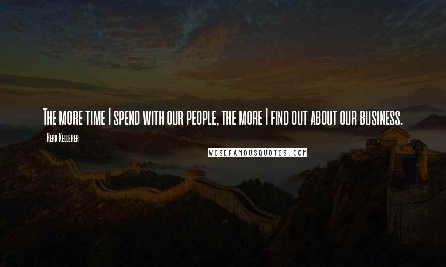 Herb Kelleher Quotes: The more time I spend with our people, the more I find out about our business.