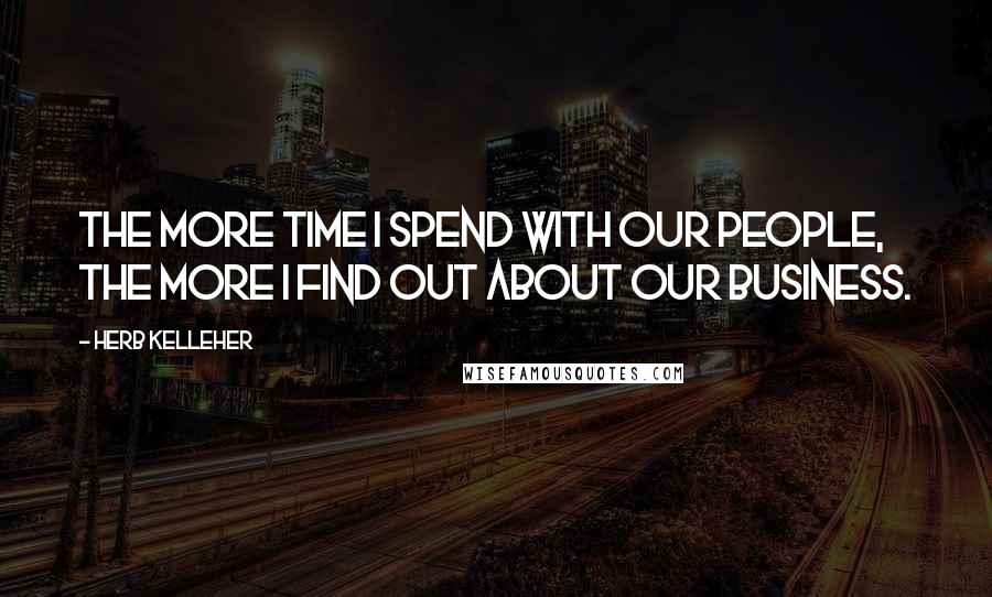 Herb Kelleher Quotes: The more time I spend with our people, the more I find out about our business.