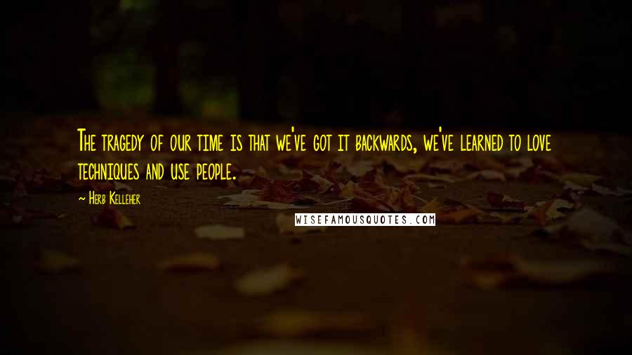 Herb Kelleher Quotes: The tragedy of our time is that we've got it backwards, we've learned to love techniques and use people.