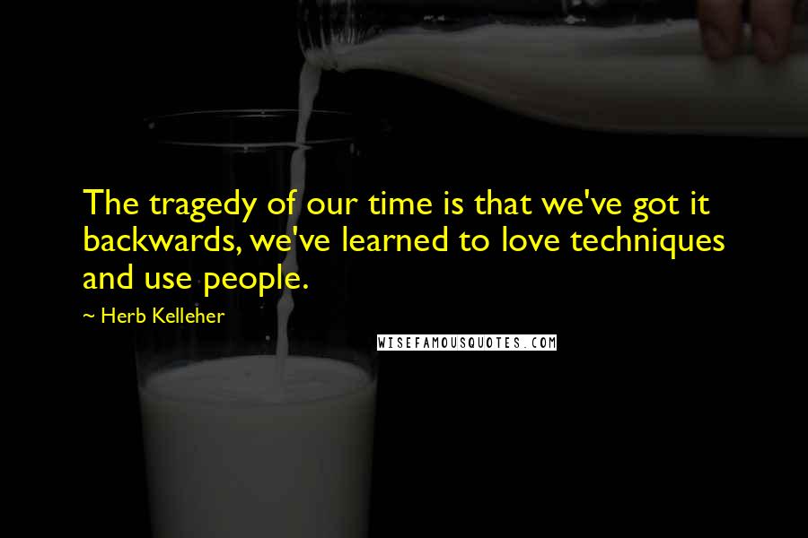 Herb Kelleher Quotes: The tragedy of our time is that we've got it backwards, we've learned to love techniques and use people.