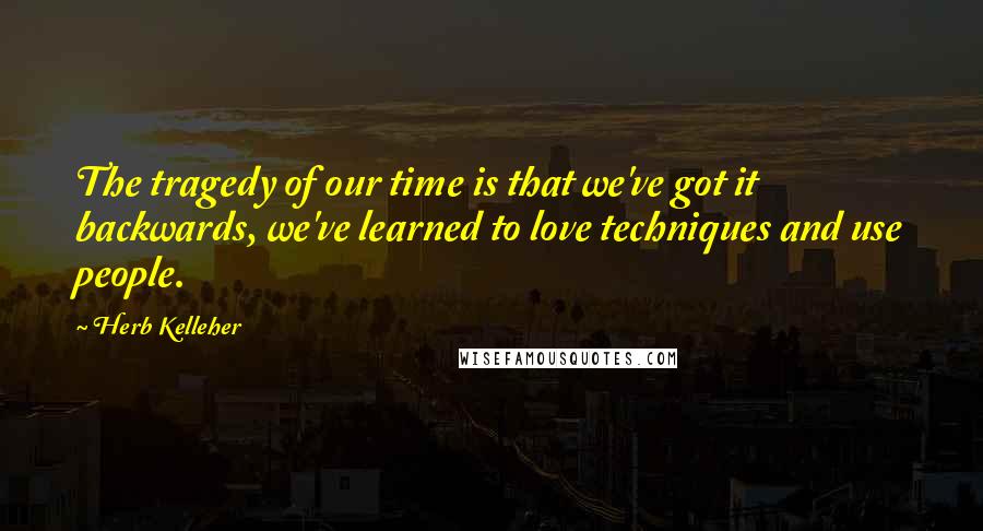 Herb Kelleher Quotes: The tragedy of our time is that we've got it backwards, we've learned to love techniques and use people.