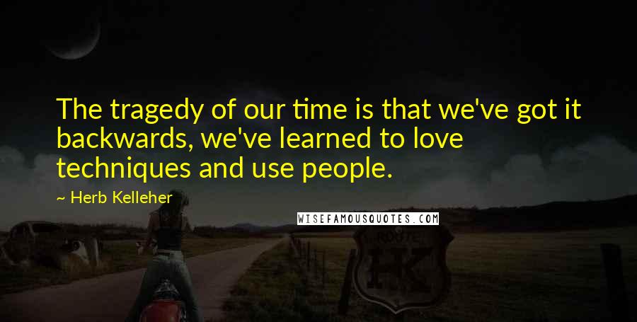 Herb Kelleher Quotes: The tragedy of our time is that we've got it backwards, we've learned to love techniques and use people.