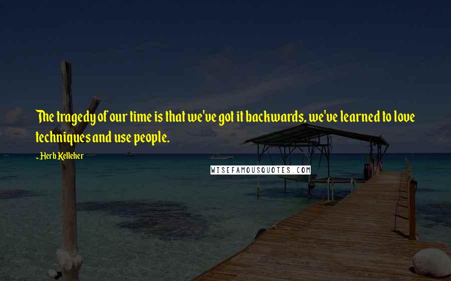 Herb Kelleher Quotes: The tragedy of our time is that we've got it backwards, we've learned to love techniques and use people.