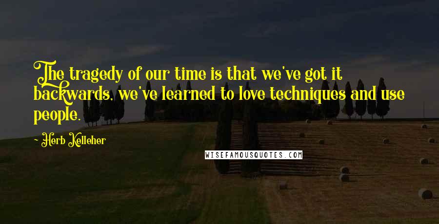 Herb Kelleher Quotes: The tragedy of our time is that we've got it backwards, we've learned to love techniques and use people.