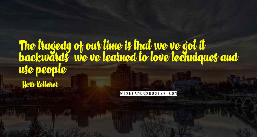 Herb Kelleher Quotes: The tragedy of our time is that we've got it backwards, we've learned to love techniques and use people.