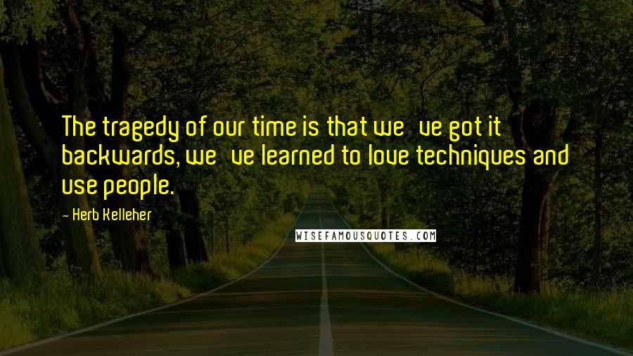 Herb Kelleher Quotes: The tragedy of our time is that we've got it backwards, we've learned to love techniques and use people.