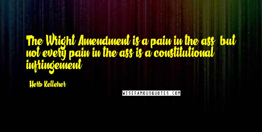 Herb Kelleher Quotes: The Wright Amendment is a pain in the ass, but not every pain in the ass is a constitutional infringement.