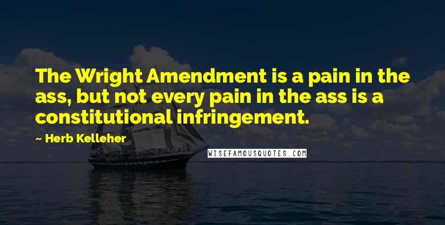 Herb Kelleher Quotes: The Wright Amendment is a pain in the ass, but not every pain in the ass is a constitutional infringement.