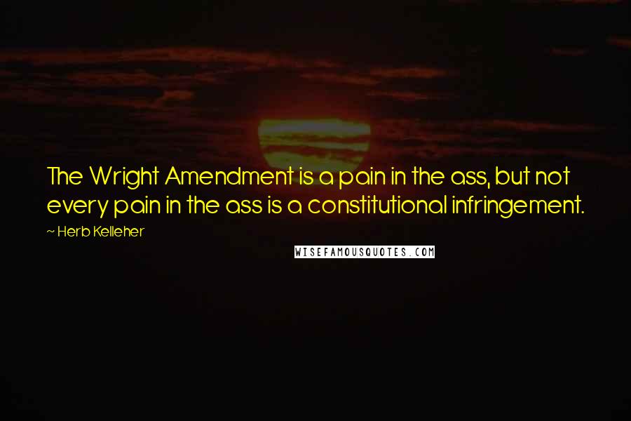 Herb Kelleher Quotes: The Wright Amendment is a pain in the ass, but not every pain in the ass is a constitutional infringement.