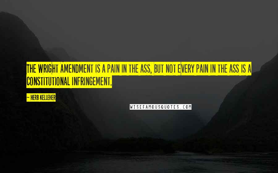 Herb Kelleher Quotes: The Wright Amendment is a pain in the ass, but not every pain in the ass is a constitutional infringement.