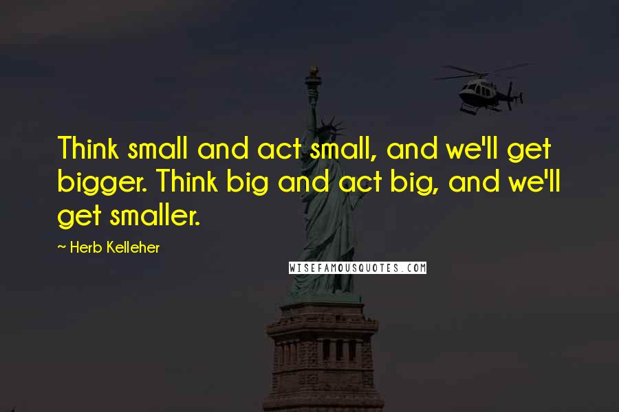 Herb Kelleher Quotes: Think small and act small, and we'll get bigger. Think big and act big, and we'll get smaller.