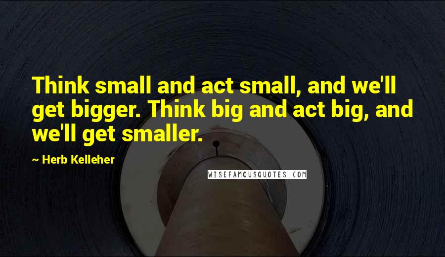 Herb Kelleher Quotes: Think small and act small, and we'll get bigger. Think big and act big, and we'll get smaller.