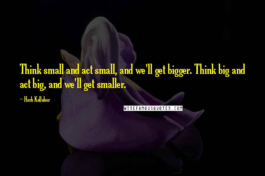 Herb Kelleher Quotes: Think small and act small, and we'll get bigger. Think big and act big, and we'll get smaller.