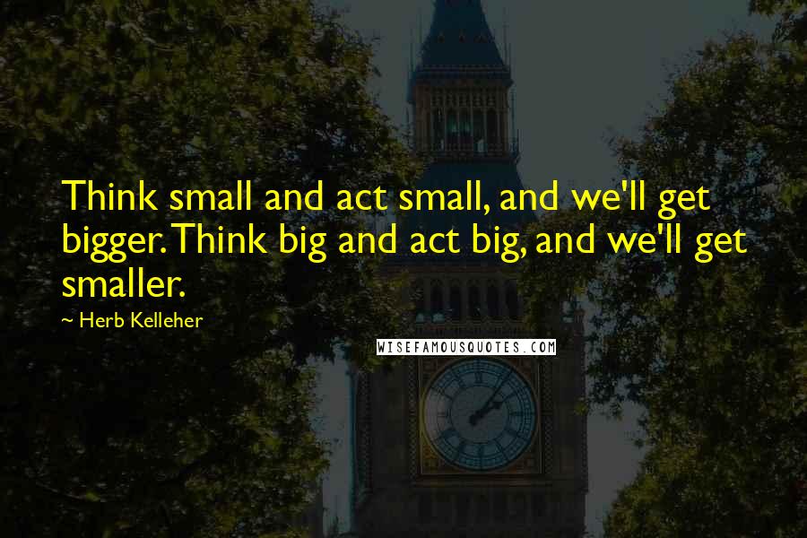 Herb Kelleher Quotes: Think small and act small, and we'll get bigger. Think big and act big, and we'll get smaller.