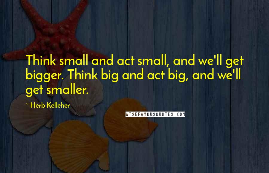 Herb Kelleher Quotes: Think small and act small, and we'll get bigger. Think big and act big, and we'll get smaller.