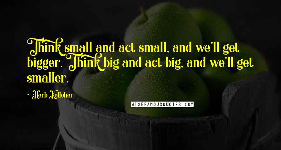 Herb Kelleher Quotes: Think small and act small, and we'll get bigger. Think big and act big, and we'll get smaller.