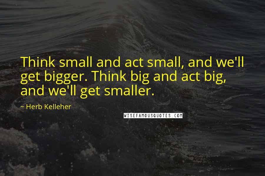 Herb Kelleher Quotes: Think small and act small, and we'll get bigger. Think big and act big, and we'll get smaller.